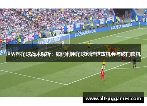 世界杯角球战术解析：如何利用角球创造进攻机会与破门良机