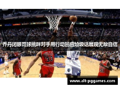 乔丹闭眼罚球挑衅对手用行动回应垃圾话展现无敌自信