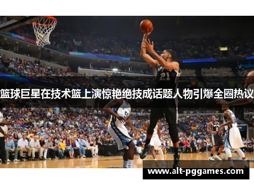 篮球巨星在技术篮上演惊艳绝技成话题人物引爆全圈热议
