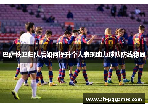 巴萨铁卫归队后如何提升个人表现助力球队防线稳固