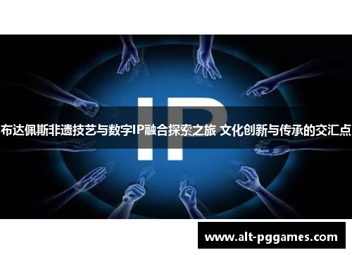 布达佩斯非遗技艺与数字IP融合探索之旅 文化创新与传承的交汇点