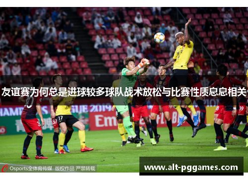 友谊赛为何总是进球较多球队战术放松与比赛性质息息相关