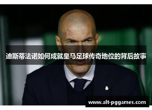 迪斯蒂法诺如何成就皇马足球传奇地位的背后故事