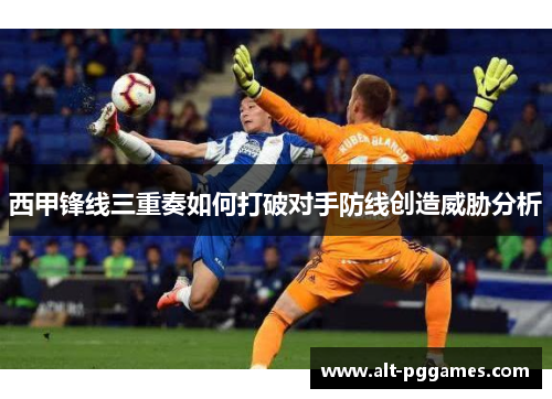 西甲锋线三重奏如何打破对手防线创造威胁分析