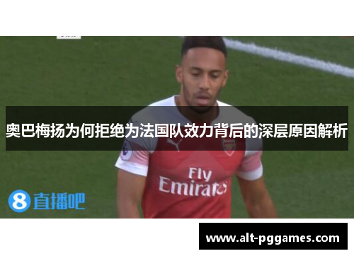 奥巴梅扬为何拒绝为法国队效力背后的深层原因解析