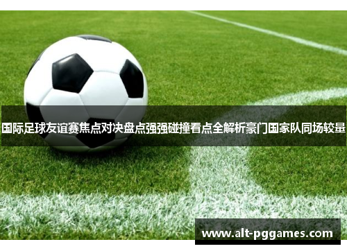 国际足球友谊赛焦点对决盘点强强碰撞看点全解析豪门国家队同场较量 国际足球友谊赛焦点对决盘点强强碰撞看点全解析豪门国家队同场较量