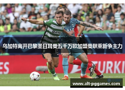 乌加特离开巴黎圣日耳曼五千万欧加盟曼联重新争主力