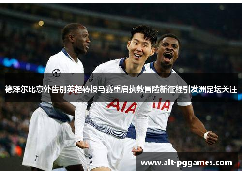德泽尔比意外告别英超转投马赛重启执教冒险新征程引发洲足坛关注