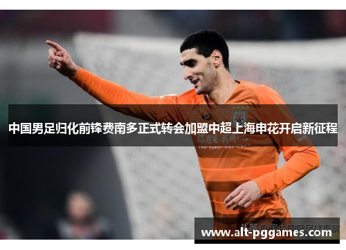 中国男足归化前锋费南多正式转会加盟中超上海申花开启新征程 中国男足归化前锋费南多正式转会加盟中超上海申花开启新征程