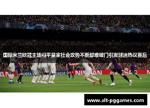 国际米兰欧冠主场闷平皇家社会攻势不断却难破门引发球迷热议赛后