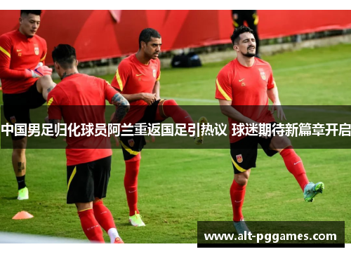 中国男足归化球员阿兰重返国足引热议 球迷期待新篇章开启